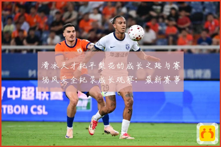 滑冰天才纪平梨花的成长之路与赛场风采全纪录成长观察：最新赛事动态与深度分析