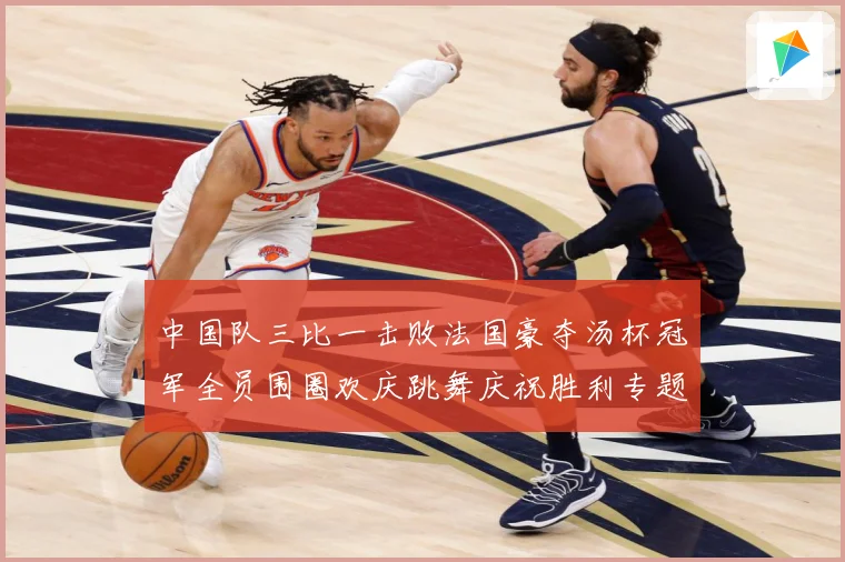 中国队三比一击败法国豪夺汤杯冠军全员围圈欢庆跳舞庆祝胜利专题观察：最新赛事动态与深度分析