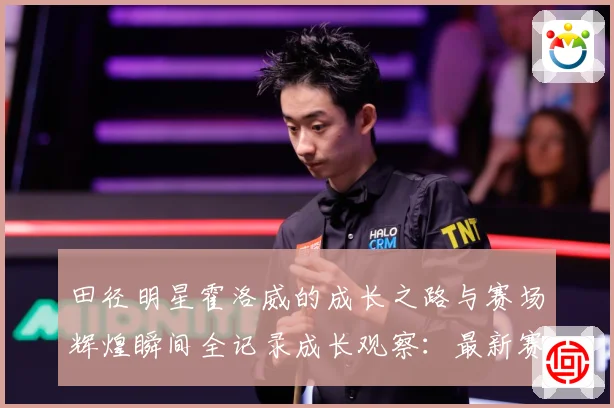 田径明星霍洛威的成长之路与赛场辉煌瞬间全记录成长观察：最新赛事动态与深度分析