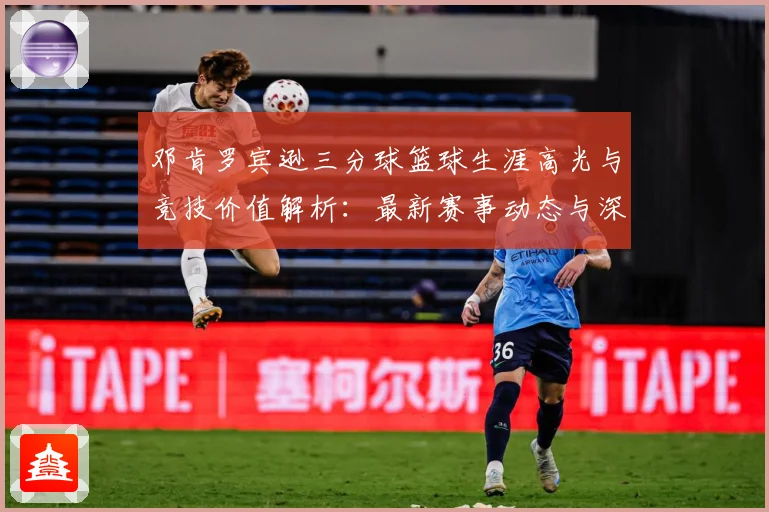 邓肯罗宾逊三分球篮球生涯高光与竞技价值解析：最新赛事动态与深度分析