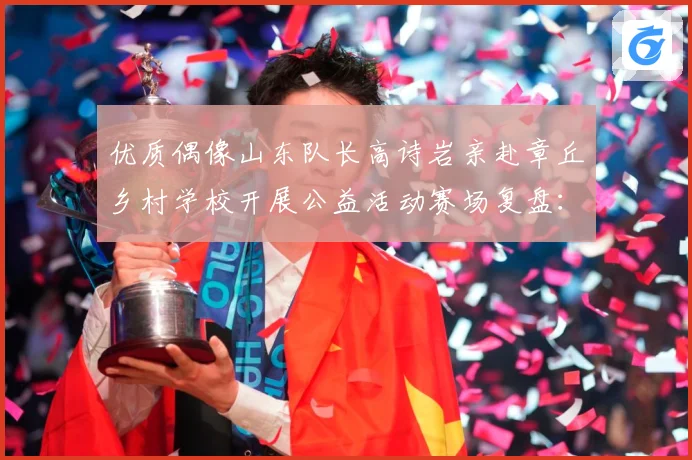 优质偶像山东队长高诗岩亲赴章丘乡村学校开展公益活动赛场复盘：最新赛事动态与深度分析