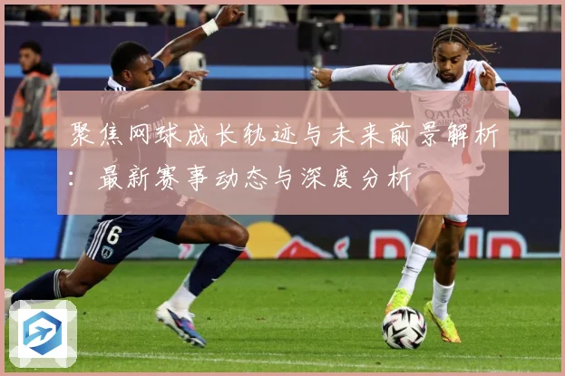聚焦网球成长轨迹与未来前景解析：最新赛事动态与深度分析