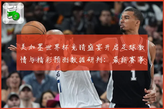 美加墨世界杯竞猜盛宴开启足球激情与精彩预测数据研判：最新赛事动态与深度分析