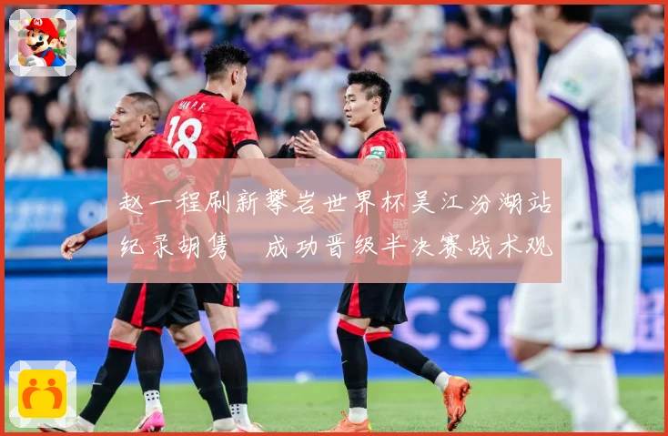 赵一程刷新攀岩世界杯吴江汾湖站纪录胡隽喆成功晋级半决赛战术观察：最新赛事动态与深度分析