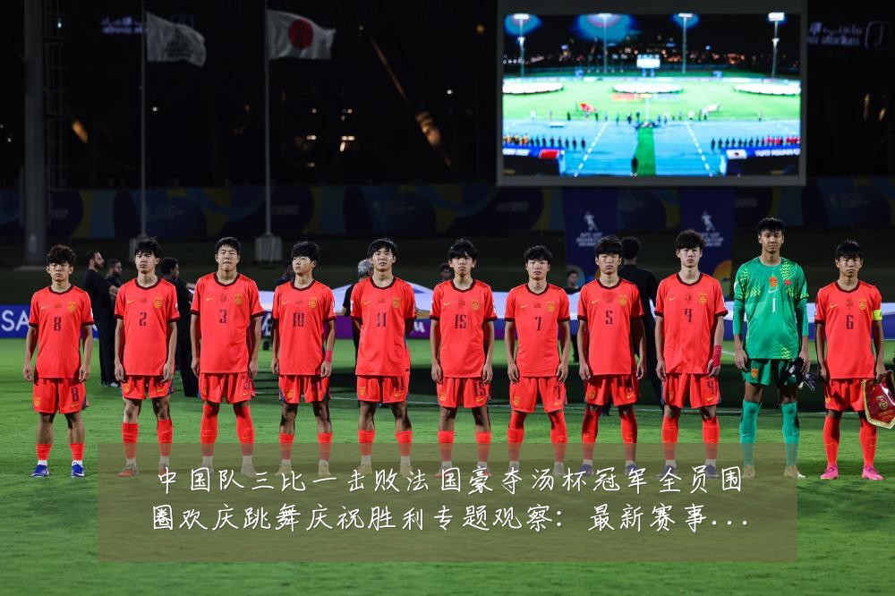 中国队三比一击败法国豪夺汤杯冠军全员围圈欢庆跳舞庆祝胜利专题观察：最新赛事动态与深度分析