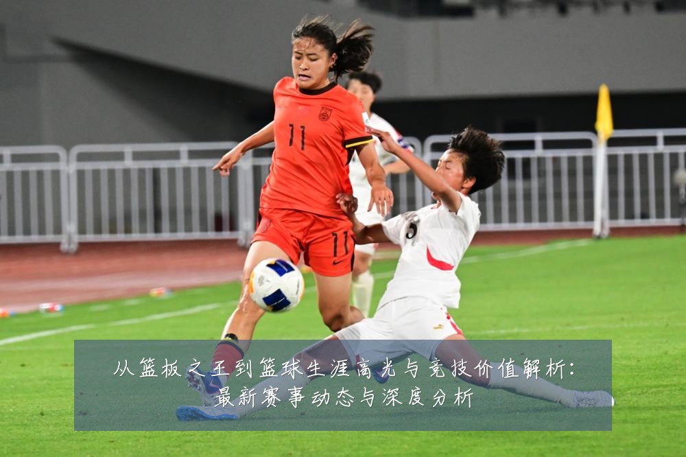 从篮板之王到篮球生涯高光与竞技价值解析:最新赛事动态与深度分析
